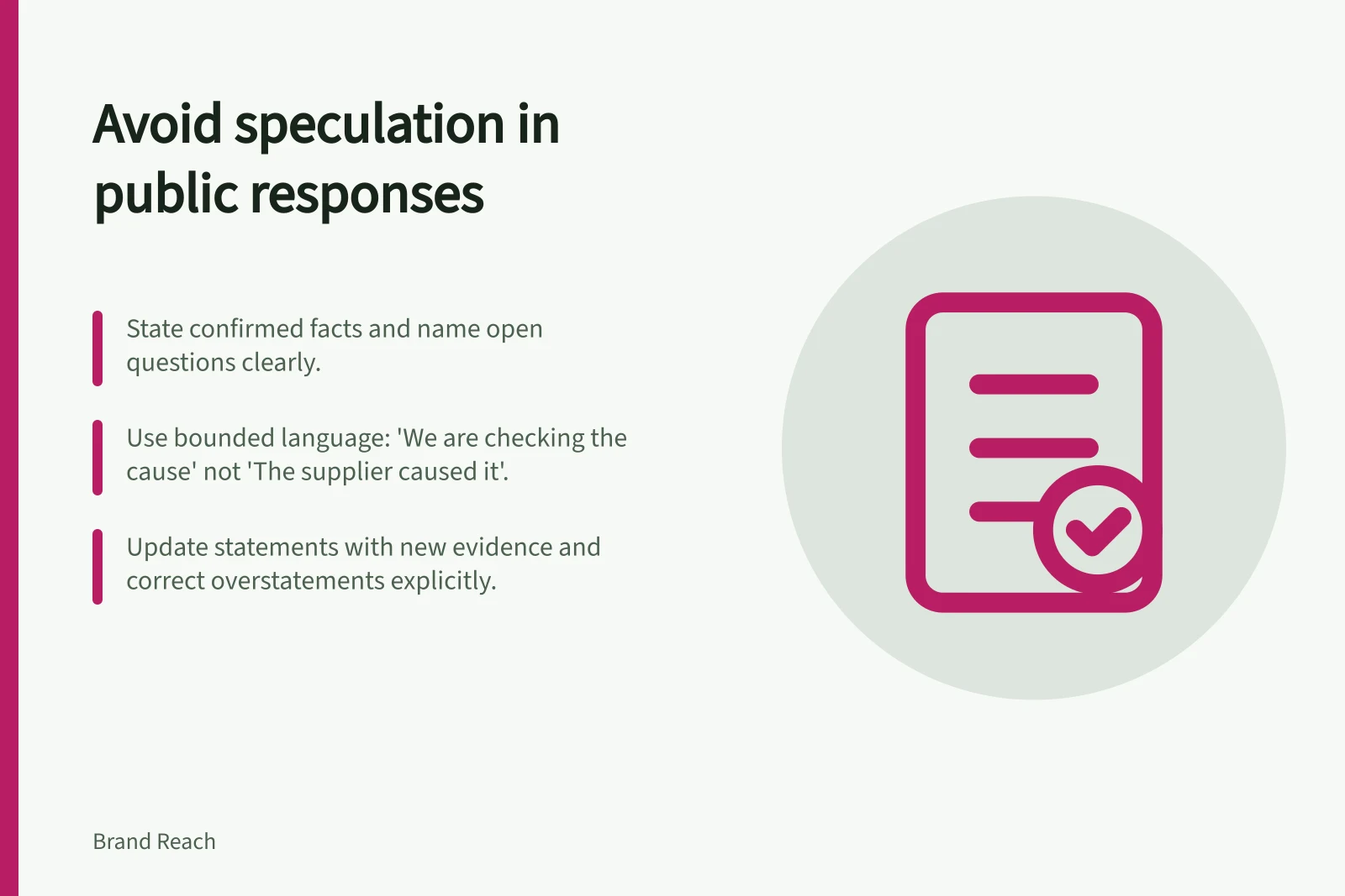 Avoid speculation in public responses: State confirmed facts and name open questions clearly.; Use bounded language: 'We are checking the cause' not 'The supplier caused it'.; Update statements with new evidence and correct overstatements explicitly.