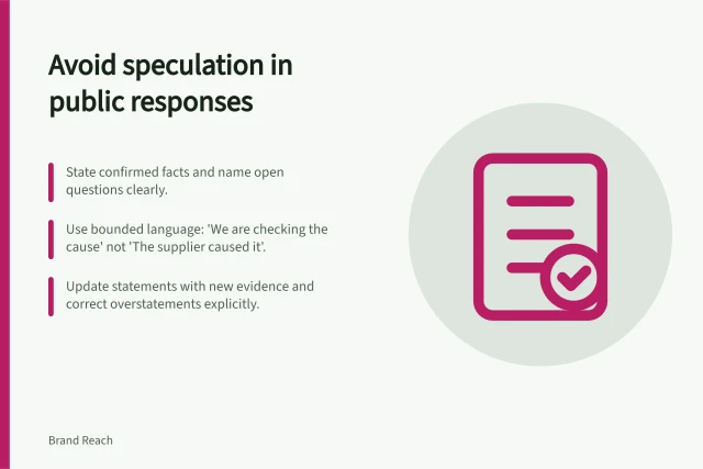 Avoid speculation in public responses: State confirmed facts and name open questions clearly.; Use bounded language: 'We are checking the cause' not 'The supplier caused it'.; Update statements with new evidence and correct overstatements explicitly. Avoiding speculation in a public response