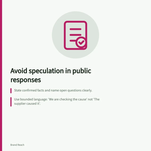Avoid speculation in public responses: State confirmed facts and name open questions clearly.; Use bounded language: 'We are checking the cause' not 'The supplier caused it'.; Update statements with new evidence and correct overstatements explicitly. Avoiding speculation in a public response