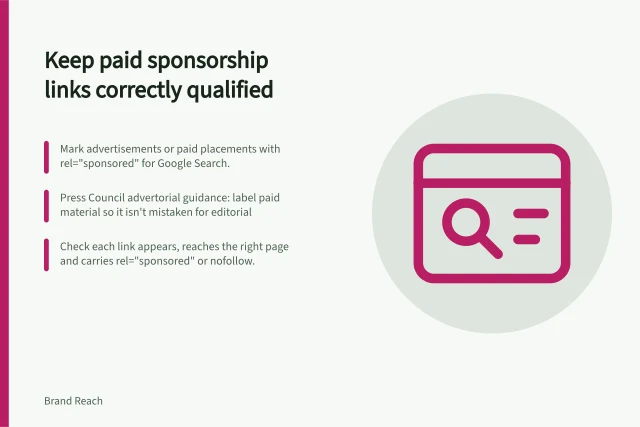 Keep paid sponsorship links correctly qualified: Mark advertisements or paid placements with rel="sponsored" for Google Search.; Press Council advertorial guidance: label paid material so it isn't mistaken for editorial; Check each link appears, reaches the right page and carries rel="sponsored" or nofollow. Keeping paid sponsorship links correctly qualified