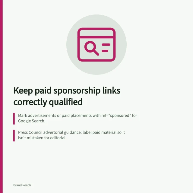 Keep paid sponsorship links correctly qualified: Mark advertisements or paid placements with rel="sponsored" for Google Search.; Press Council advertorial guidance: label paid material so it isn't mistaken for editorial; Check each link appears, reaches the right page and carries rel="sponsored" or nofollow. Keeping paid sponsorship links correctly qualified