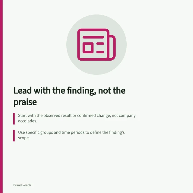 Lead with the finding, not the praise: Start with the observed result or confirmed change, not company accolades.; Use specific groups and time periods to define the finding’s scope.; Explain the reader’s potential takeaway next, linking it directly to the data. Leading with the finding rather than company praise