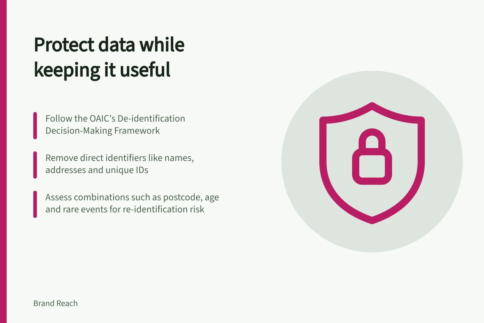 Protect data while keeping it useful: Follow the OAIC's De-identification Decision-Making Framework; Remove direct identifiers like names, addresses and unique IDs; Assess combinations such as postcode, age and rare events for re-identification risk