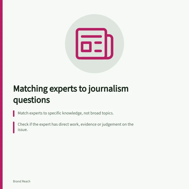 Matching experts to journalism questions: Match experts to specific knowledge, not broad topics.; Check if the expert has direct work, evidence or judgement on the issue.; Clarify scope, deadline and format before selecting a source. Matching an expert to the question being asked