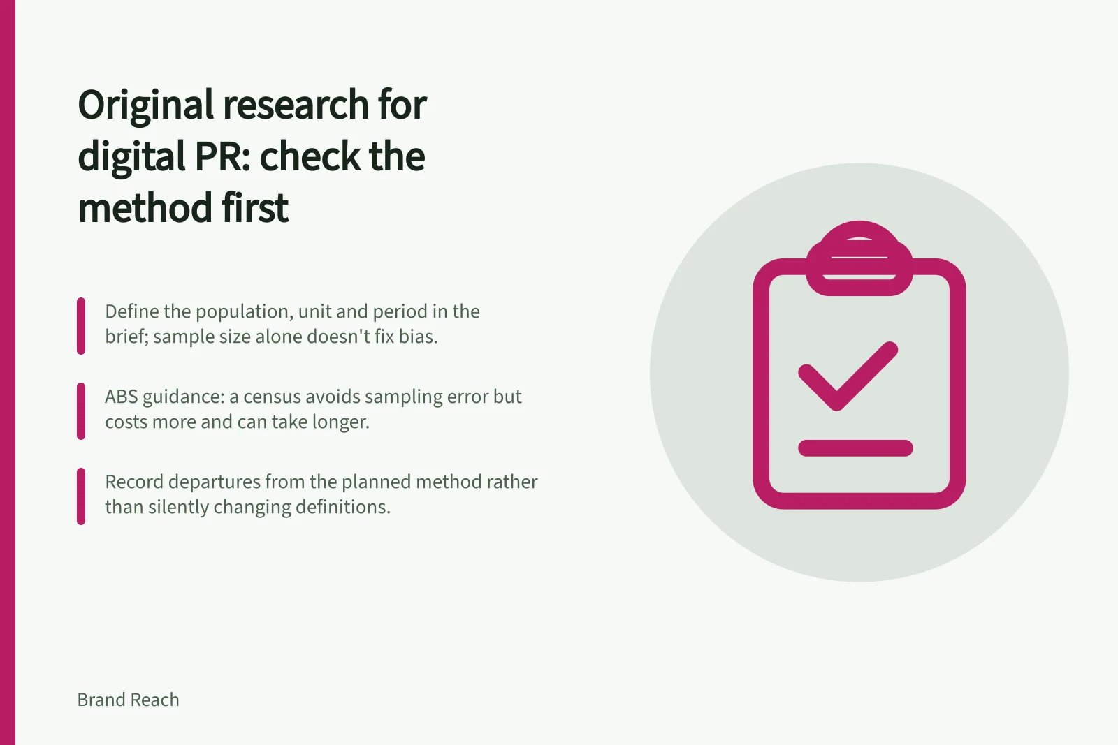 Original research for digital PR: check the method first: Define the population, unit and period in the brief; sample size alone doesn't fix bias.; ABS guidance: a census avoids sampling error but costs more and can take longer.; Record departures from the planned method rather than silently changing definitions.