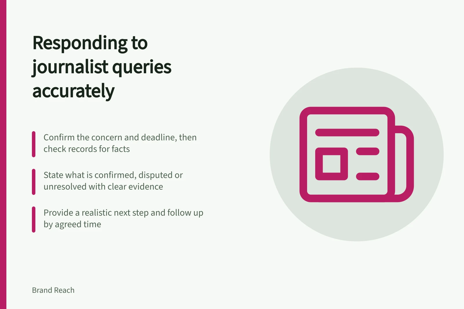 Responding to journalist queries accurately: Confirm the concern and deadline, then check records for facts; State what is confirmed, disputed or unresolved with clear evidence; Provide a realistic next step and follow up by agreed time