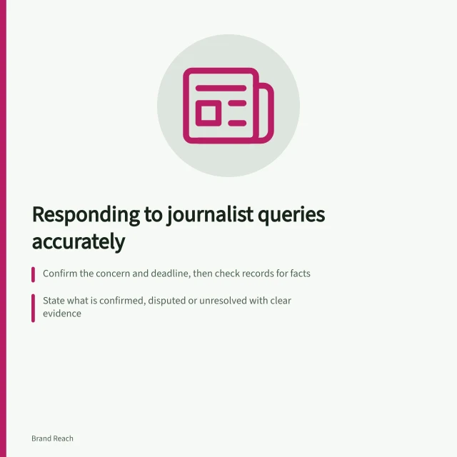 Responding to journalist queries accurately: Confirm the concern and deadline, then check records for facts; State what is confirmed, disputed or unresolved with clear evidence; Provide a realistic next step and follow up by agreed time. Preparing a factual response to a journalist's concern