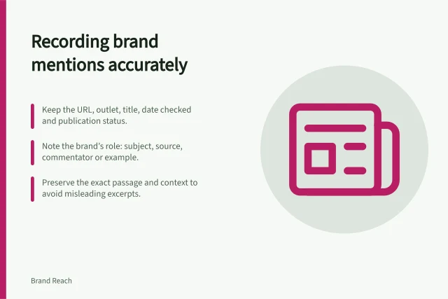 Recording brand mentions accurately: Keep the URL, outlet, title, date checked and publication status.; Note the brand’s role: subject, source, commentator or example.; Preserve the exact passage and context to avoid misleading excerpts. Recording the context of a brand mention