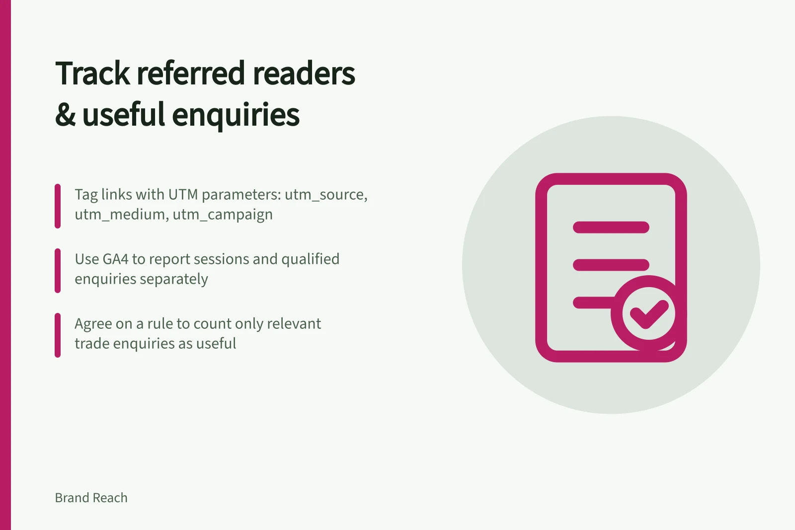 Track referred readers & useful enquiries: Tag links with UTM parameters: utm_source, utm_medium, utm_campaign; Use GA4 to report sessions and qualified enquiries separately; Agree on a rule to count only relevant trade enquiries as useful