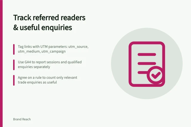 Track referred readers & useful enquiries: Tag links with UTM parameters: utm_source, utm_medium, utm_campaign; Use GA4 to report sessions and qualified enquiries separately; Agree on a rule to count only relevant trade enquiries as useful. Tracking referred readers and useful enquiries