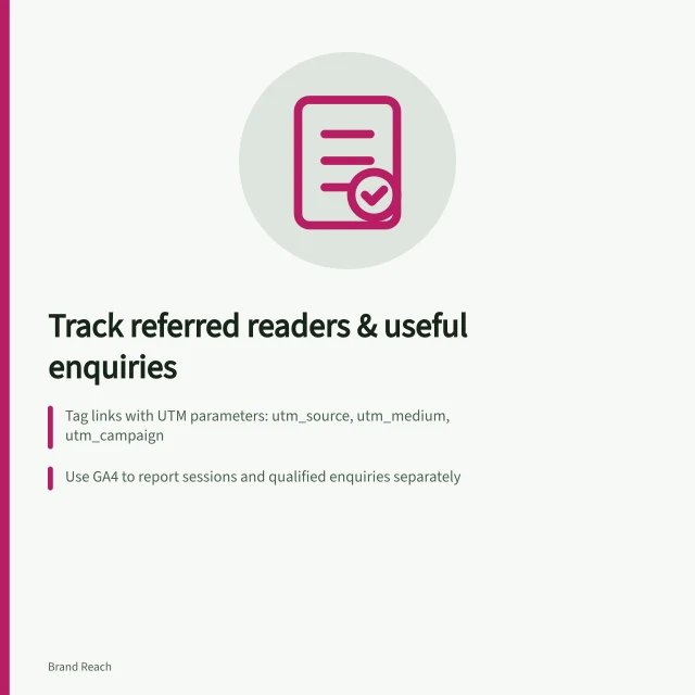Track referred readers & useful enquiries: Tag links with UTM parameters: utm_source, utm_medium, utm_campaign; Use GA4 to report sessions and qualified enquiries separately; Agree on a rule to count only relevant trade enquiries as useful. Tracking referred readers and useful enquiries