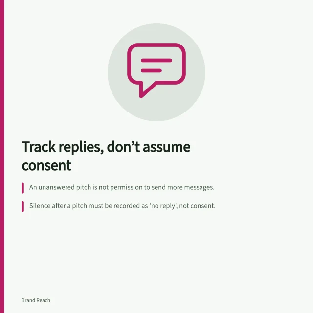 Track replies, don’t assume consent: An unanswered pitch is not permission to send more messages.; Silence after a pitch must be recorded as 'no reply', not consent.; Follow-ups must add new information and comply with Spam Act 2003 rules. Tracking replies without treating silence as consent