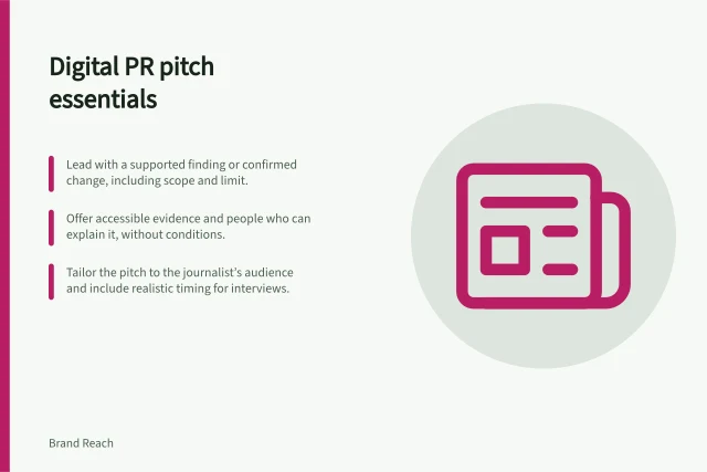 Digital PR pitch essentials: Lead with a supported finding or confirmed change, including scope and limit.; Offer accessible evidence and people who can explain it, without conditions.; Tailor the pitch to the journalist’s audience and include realistic timing for interviews. Writing a digital PR pitch